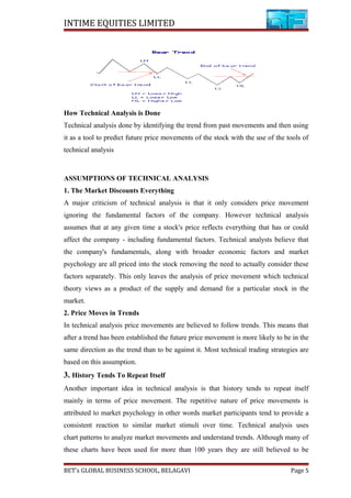 INTIME EQUITIES LIMITED
How Technical Analysis is Done
Technical analysis done by identifying the trend from past movements and then using
it as a tool to predict future price movements of the stock with the use of the tools of
technical analysis
ASSUMPTIONS OF TECHNICAL ANALYSIS
1. The Market Discounts Everything
A major criticism of technical analysis is that it only considers price movement
ignoring the fundamental factors of the company. However technical analysis
assumes that at any given time a stock's price reflects everything that has or could
affect the company - including fundamental factors. Technical analysts believe that
the company's fundamentals, along with broader economic factors and market
psychology are all priced into the stock removing the need to actually consider these
factors separately. This only leaves the analysis of price movement which technical
theory views as a product of the supply and demand for a particular stock in the
market.
2. Price Moves in Trends
In technical analysis price movements are believed to follow trends. This means that
after a trend has been established the future price movement is more likely to be in the
same direction as the trend than to be against it. Most technical trading strategies are
based on this assumption.
3. History Tends To Repeat Itself
Another important idea in technical analysis is that history tends to repeat itself
mainly in terms of price movement. The repetitive nature of price movements is
attributed to market psychology in other words market participants tend to provide a
consistent reaction to similar market stimuli over time. Technical analysis uses
chart patterns to analyze market movements and understand trends. Although many of
these charts have been used for more than 100 years they are still believed to be
BET’s GLOBAL BUSINESS SCHOOL, BELAGAVI Page 5
 