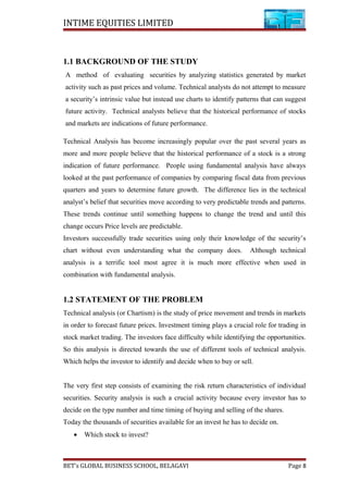 INTIME EQUITIES LIMITED
1.1 BACKGROUND OF THE STUDY
A method of evaluating securities by analyzing statistics generated by market
activity such as past prices and volume. Technical analysts do not attempt to measure
a security’s intrinsic value but instead use charts to identify patterns that can suggest
future activity. Technical analysts believe that the historical performance of stocks
and markets are indications of future performance.
Technical Analysis has become increasingly popular over the past several years as
more and more people believe that the historical performance of a stock is a strong
indication of future performance. People using fundamental analysis have always
looked at the past performance of companies by comparing fiscal data from previous
quarters and years to determine future growth. The difference lies in the technical
analyst’s belief that securities move according to very predictable trends and patterns.
These trends continue until something happens to change the trend and until this
change occurs Price levels are predictable.
Investors successfully trade securities using only their knowledge of the security’s
chart without even understanding what the company does. Although technical
analysis is a terrific tool most agree it is much more effective when used in
combination with fundamental analysis.
1.2 STATEMENT OF THE PROBLEM
Technical analysis (or Chartism) is the study of price movement and trends in markets
in order to forecast future prices. Investment timing plays a crucial role for trading in
stock market trading. The investors face difficulty while identifying the opportunities.
So this analysis is directed towards the use of different tools of technical analysis.
Which helps the investor to identify and decide when to buy or sell.
The very first step consists of examining the risk return characteristics of individual
securities. Security analysis is such a crucial activity because every investor has to
decide on the type number and time timing of buying and selling of the shares.
Today the thousands of securities available for an invest he has to decide on.
• Which stock to invest?
BET’s GLOBAL BUSINESS SCHOOL, BELAGAVI Page 8
 