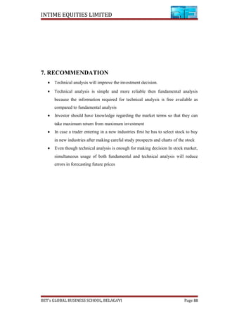 INTIME EQUITIES LIMITED
7. RECOMMENDATION
• Technical analysis will improve the investment decision.
• Technical analysis is simple and more reliable then fundamental analysis
because the information required for technical analysis is free available as
compared to fundamental analysis
• Investor should have knowledge regarding the market terms so that they can
take maximum return from maximum investment
• In case a trader entering in a new industries first he has to select stock to buy
in new industries after making careful study prospects and charts of the stock
• Even though technical analysis is enough for making decision In stock market,
simultaneous usage of both fundamental and technical analysis will reduce
errors in forecasting future prices
BET’s GLOBAL BUSINESS SCHOOL, BELAGAVI Page 88
 