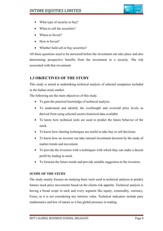 INTIME EQUITIES LIMITED
• What type of security to buy?
• When to sell the securities?
• Where to Invest?
• How to Invest?
• Whether hold sell or buy securities?
All these questions need to be answered before the investment can take place and also
determining prospective benefits from the investment in a security. The risk
associated with that investment.
1.3 OBJECTIVES OF THE STUDY
This study is aimed at undertaking technical analysis of selected companies included
in the Indian stock market.
The following are the main objectives of this study.
• To gain the practical knowledge of technical analysis.
• To understand and identify the overbought and oversold price levels as
derived from using selected sectors historical data available
• To know how technical tools are used to predict the future behavior of the
stock.
• To know how charting techniques are useful to take buy or sell decisions.
• To know how an investor can take rational investment decision by the study of
market trends and movement.
• To provide the investors with a techniques with which they can make a decent
profit by trading in stock.
• To forecast the future trends and provide suitable suggestion to the investors.
SCOPE OF THE STUDY
The study mainly focuses on studying basic tools used in technical analysis to predict
futures stock price movements based on the clients risk appetite. Technical analysis is
having a broad scope in each and every segment like equity, commodity, currency,
Forex, as it is not considering any intrinsic value. Technical indicators include pure
mathematics and low of nature so it has global presence in trading.
BET’s GLOBAL BUSINESS SCHOOL, BELAGAVI Page 9
 