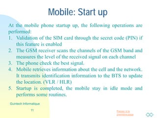 Passer à la
première page
Mobile: Start up
At the mobile phone startup up, the following operations are
performed:
1. Validation of the SIM card through the secret code (PIN) if
this feature is enabled
2. The GSM receiver scans the channels of the GSM band and
measures the level of the received signal on each channel
3. The phone check the best signal.
4. Mobile retrieves information about the cell and the network.
It transmits identification information to the BTS to update
the location. (VLR / HLR)
5. Startup is completed, the mobile stay in idle mode and
performs some routines.
11
Guintech Informatique
 