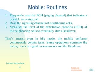 Passer à la
première page
Mobile: Routines
1. Frequently read the PCH (paging channel) that indicates a
possible incoming call.
2. Read the signaling channels of neighboring cells.
3. Measures the level of the distribution channels (BCH) of
the neighboring cells to eventually start a handover.
That’s means, even in idle mode, the mobile performs
continuously certain tasks. Some operations consume the
battery, such as signal measurements and the Handover.
12
Guintech Informatique
 