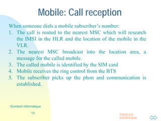 Passer à la
première page
Mobile: receiving Call
When someone dials a mobile subscriber’s number:
1. The call is routed to the nearest MSC which will research
the IMSI in the HLR and the location of the mobile in the
VLR.
2. The nearest MSC broadcast into the location area, a
message for the called mobile.
3. The called mobile is identified by the SIM card
4. Mobile receives the ring control from the BTS
5. The subscriber picks up the phon and communication is
established.
13
Guintech Informatique
 