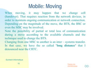 Passer à la
première page
Mobile: In move
When moving, it may happen that we change cell
(handover). That requires reaction from the network devices, in
order to maintain ongoing communication or network connection.
Depending on the magnitude of the move, the BTS, the BSC or
even the MSC may be involved.
Note the possibility of partial or total loss of communication
during a move according to the available channels and the
technique used to change the BTS.
Changing from one MSC to another is an inter – systems transfer.
In that case, we have the so called "long distance" that I
denounced near the CRTC.
15
Guintech Informatique
 