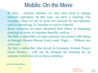Passer à la
première page
Mobile: In move
16
Guintech Informatique
In inter – systems transfer, we may also need to change
network (operator). In this case, we have a roaming. For
example, when we are in areas not covered by our operator,
such as abroad (for eg: A Canadian in visit in Liberia)
Some countries are more advanced than others in managing
roaming (in terms of customer benefit), such as :
•In Mali, a subscriber of some operator can receive calls being
in Senegal, Guinea Bissau, Ivory coast, Niger, .... Without any
extra cost.
•In Italy a subscriber of an operator who travels to Germany,
Ireland, France Great Britain, Spain,… will not be charged for
roaming.
 