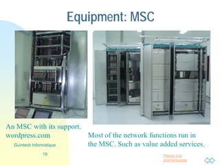 Passer à la
première page
Equipment: MSC
19
Guintech Informatique
Most of the network functions run in
the MSC. Such as value added services.
An MSC with its support.
wordpress.com
 