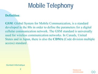 Passer à la
première page
Mobile Telephony
Definition:
GSM: Global System for Mobile Communication, is a standard
developed in the 80s in order to define the parameters for a digital
cellular communication network. The GSM standard is universally
used for wireless communication networks. In Canada, United
States and in Japan, there is also the CDMA (Code division multiple
access) standard .
2
Guintech Informatique
 