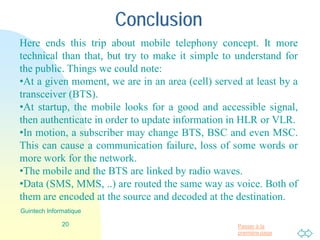Passer à la
première page
Conclusion
20
Guintech Informatique
Here ends this trip about mobile telephony concept. It is more
technical than that, but I try to make it easy to understand for the
public. Things we could note:
•At a given moment, we are in an area (cell) served at least by a
transceiver (BTS).
•At startup, the mobile looks for a good and accessible signal,
then authenticate in order to update information in HLR or VLR.
•In motion, a subscriber may change BTS, BSC and even MSC.
This can cause a communication failure, loss of some words or
more work for the network.
•The mobile and the BTS are linked by radio waves.
•Data (SMS, MMS, ..) are routed the same way as voice. Both of
them are encoded at the source and decoded at the destination.
 