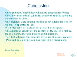 Passer à la
première page
Conclusion
21
Guintech Informatique
•The equipments are provided with micro programs (software).
•They are supported and controlled by servers running operating
systems such as Linux.
•The operators were abusing making us pay additional fees for
national "long distance“ call.
•It is better not to use a stolen and declared mobile phone
•The authorities can fin out the position of the user of a mobile,
and as we know, they can intercept communication.
•New technological concepts such as the use of internet protocol
(IP) in mobile telephony are not covered in this presentation.
 