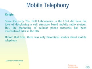Passer à la
première page
Mobile Telephony
Origin:
Since the early 70s, Bell Laboratories in the USA did have the
idea of developing a cell structure based mobile radio system.
But, the marketing of cellular phone networks has been
materialized later in the 80s.
Before that time, there was only theoretical studies about mobile
telephony.
3
Guintech Informatique
 