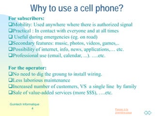 Passer à la
première page
Why to use a cell phone?
For subscribers:
Mobility: Used anywhere where there is authorized signal
Practical : In contact with everyone and at all times
 Useful during emergencies (eg. on road)
Secondary features: music, photos, videos, games,..
Possibility of internet, info, news, applications,… etc.
Professional use (email, calendar, ...). ….etc.
For the operator:
No need to dig the groung to install wiring.
Less laborious maintenance
Increased number of customers, VS a single line by family
Sale of value-added services (more $$$), ….etc.
4
Guintech Informatique
 