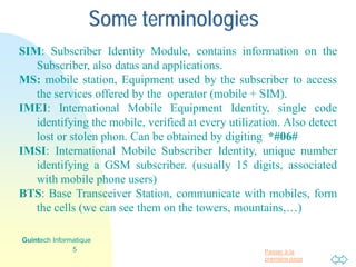 Passer à la
première page
Some terminologies
SIM: Subscriber Identity Module, contains information on the
Subscriber, also datas and applications.
MS: mobile station, Equipment used by the subscriber to access
the services offered by the operator (mobile + SIM).
IMEI: International Mobile Equipment Identity, single code
identifying the mobile, verified at every utilization. Also detect
lost or stolen phon. Can be obtained by digiting *#06#
IMSI: International Mobile Subscriber Identity, unique number
identifying a GSM subscriber. (usually 15 digits, associated
with mobile phone users)
BTS: Base Transceiver Station, communicate with mobiles, form
the cells (we can see them on the towers, mountains,…)
5
Guintech Informatique
 