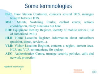 Passer à la
première page
Some terminologies
BSC: Base Station Controller, connects several BTS, manages
handoff between BTS.
MSC: Mobile Switching Center, control center, actions
coordination, many functions run here.
EIR: Equipment Identity Register, identity of mobile device ( list
of authorized IMEI)
HLR: Home Location Register, information about subscribers
(position, status, services,..).
VLR: Visitor Location Register, concern a region, current area.
HLR and VLR communicate for update.
AUC: Authentication Centre, manage security policies, calls and
network protection
6
Guintech Informatique
 