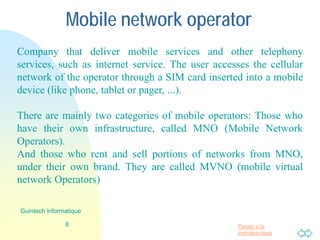 Passer à la
première page
Mobile network operator
Company that delivers mobile services and other telephony
services, such as internet service. The user accesses the cellular
network of the operator through a SIM card inserted into a mobile
device (like phone, tablet or pager, ...).
There are mainly two categories of mobile operators: Those who
have their own infrastructure, called MNO (Mobile Network
Operators).
And those who rent and sell portions of networks from MNO,
under their own brand. They are called MVNO (mobile virtual
network Operators)
8
Guintech Informatique
 