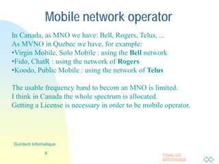 Passer à la
première page
Mobile network operator
In Canada, as MNO we have: Bell, Rogers, Telus, ...
As MVNO in Quebec we have, for example:
•Virgin Mobile, Solo Mobile : using the Bell network
•Fido, ChatR : using the network of Rogers
•Koodo, Public Mobile : using the network of Telus
The usable frequency band to becom an MNO is limited.
I think that in Canada the whole spectrum is allocated.
Getting a License is necessary in order to be mobile operator.
9
Guintech Informatique
 