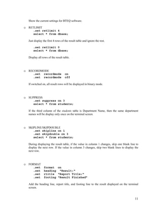 11
Show the current settings for BTEQ software.
o RETLIMIT
.set retlimit 4
select * from dbase;
Just display the first 4 rows of the result table and ignore the rest.
.set retlimit 0
select * from dbase;
Display all rows of the result table.
o RECORDMODE
.set recordmode on
.set recordmode off
If switched on, all result rows will be displayed in binary mode.
o SUPPRESS
.set suppress on 3
select * from students;
If the third column of the students table is Department Name, then the same department
names will be display only once on the terminal screen.
o SKIPLINE/SKIPDOUBLE
.set skipline on 1
.set skipdouble on 3
select * from students;
During displaying the result table, if the value in column 1 changes, skip one blank line to
display the next row. If the value in column 3 changes, skip two blank lines to display the
next row.
o FORMAT
.set format on
.set heading “Result:“
.set rtitle “Report Title:“
.set footing “Result Finished”
Add the heading line, report title, and footing line to the result displayed on the terminal
screen.
 