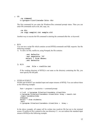 12
o OS
.os command
c:progra~1ncrterada~bin> dir
The first command let you enter the Windows/Dos command prompt status. Then you can
enter OS commands such as dir, del, copy, etc.
.os dir
.os copy sample1.txt sample.old
Another way to execute the OS command is entering the command after the .os keyword.
o RUN
You can run a script file which contains several BTEQ commands and SQL requests. See the
following example:
1) To edit a txt file, runfile.txt, using Notepad, the file contains:
.set defaults
.set separator “$”
select * from dbase;
.set defaults
2) RUN
.run file = runfile.txt
If the working directory of BTEQ is not same as the directory containing the file, you
must specify the full path.
o SYSIN & SYSOUT
SYSIN and SYSOUT are standard input and output streams of BTEQ. You can redirect them
as the following example:
Start -> programs -> accessories -> command prompt
c:>cd c:program filesncrteradata clientbin
c:program filesncrteradata clientbin> bteq > result.txt
.logon teradata/john
johnpass
select * from students;
.exit
c:program filesncrteradata clientbin > bteq >
In the above example, all output will be written into result.txt file but not to the terminal
screen. If runfile.txt file is placed in the root directory C:, we can redirect the standard input
stream of BTEQ as the following example:
 