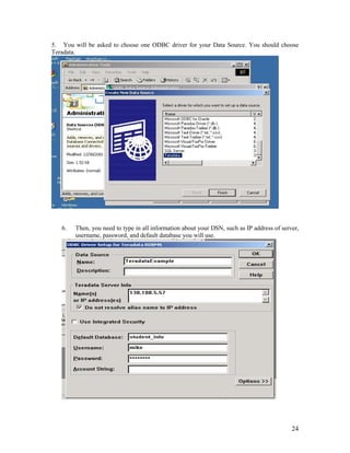 24
5. You will be asked to choose one ODBC driver for your Data Source. You should choose
Teradata.
6. Then, you need to type in all information about your DSN, such as IP address of server,
username, password, and default database you will use.
 