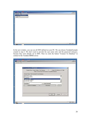 26
In the next window, you can see all DSN defined on your PC. We can choose TeradataExample
created in step 2. We don’t need to provide the user name mike and the password mikepass,
because they were already set in DSN. Then we click the button “Connect To Database” to
connect to the Teradata DBMS server.
 