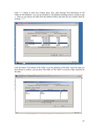 27
Click “>>” button to enter next window sheet. Now, after pressing “Get Information of All
Tables In The Database”, you can see all tables in the database including students created in step
1. Then we can choose one table from the leftmost listbox and enter the next window sheet by
clicking “>>”.
Click the button “Get Scheme of the Table” to see the definition of the table. And if the table you
have chosen is students, you can press “Run SQL on This Table” to execute a SQL statement on
the table.
 