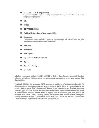 3
„ C / COBOL / PL/I preprocessors
If you use embedded SQL to develop client applications, you need these tools to pre-
compile your programs.
„ CLI
„ ODBC
„ TDP/MTDP/MOSI
„ Achieve/Restore data to/from tape (ASF2)
„ Queryman
Queryman is based on ODBC, you can logon through a DSN and enter any SQL
statement to manipulate the data in database.
„ FastLoad
„ MultiLoad
„ FastExport
„ Open Teradata Backup (OTB)
„ Tpump
„ Teradata Manager
„ WinDDI
All client components are based on CLI or ODBC or Both of them. So, once you install the client
software, you should configure these two components appropriately before you execute these
client utilities.
Teradata RDBMS is able to support JDBC programs in both forms of application and applet. The
client installation manual mentions that we need to install JDBC driver on client computers, and
we also need to start a JDBC Gateway and Web server on database server. Teradata supports at
least two types of JDBC drivers. The first type can be loaded locally and the second one should
be downloadable. In either of two ways, to support your development, you need local JDBC
driver or Web server / JDBC Gateway running on the same node on which Query Manager is
running. But in the setup CD we received, there is no JDBC driver and any Java Development
Tools. Moreover, Web server is not started on tour system yet.
 