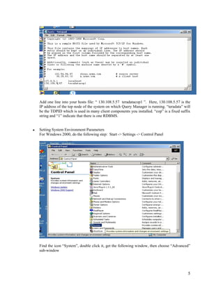 5
Add one line into your hosts file: “ 130.108.5.57 teradatacop1 ”. Here, 130.108.5.57 is the
IP address of the top node of the system on which Query Manager is running. “teradata” will
be the TDPID which is used in many client components you installed. “cop” is a fixed suffix
string and “1” indicate that there is one RDBMS.
Setting System Environment Parameters
For Windows 2000, do the following step: Start -> Settings -> Control Panel
Find the icon “System”, double click it, get the following window, then choose “Advanced”
sub-window
 