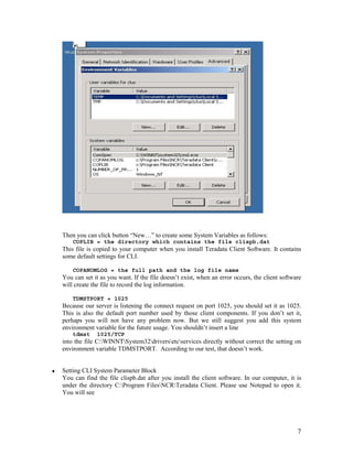 7
Then you can click button “New…” to create some System Variables as follows:
COPLIB = the directory which contains the file clispb.dat
This file is copied to your computer when you install Teradata Client Software. It contains
some default settings for CLI.
COPANOMLOG = the full path and the log file name
You can set it as you want. If the file doesn’t exist, when an error occurs, the client software
will create the file to record the log information.
TDMSTPORT = 1025
Because our server is listening the connect request on port 1025, you should set it as 1025.
This is also the default port number used by those client components. If you don’t set it,
perhaps you will not have any problem now. But we still suggest you add this system
environment variable for the future usage. You shouldn’t insert a line
tdmst 1025/TCP
into the file C:WINNTSystem32driversetcservices directly without correct the setting on
environment variable TDMSTPORT. According to our test, that doesn’t work.
Setting CLI System Parameter Block
You can find the file clispb.dat after you install the client software. In our computer, it is
under the directory C:Program FilesNCRTeradata Client. Please use Notepad to open it.
You will see
 