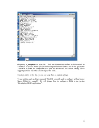 8
Originally, i_dbcpath was set as dbc. That is not the same as what I set in the file hosts. So
I modify it as teradata. When you use some components based on CLI and do not specify the
TDPID or RDBMS, the components will open this file to find this default setting. So we
suggest you to set it as what you set in your file hosts.
For other entries in this file, you can just keep them as original settings.
To use utilities such as Queryman and WinDDI, you still need to configure a Data Source
Name (DSN) for yourself. We will discuss how to configure a DSN in the section
“Developing ODBC applications”.
 