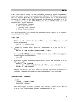9
BTEQ
BTEQ is like a RDBMS console. This utility enables you to connect to Teradata RDBMS server
as any valid database user, set the session environment and execute SQL statement as long as you
have such privileges. BTEQWin is a Windows version of BTEQ. Both of them work on two
components: CLI and TDP/MTDP. BTEQ commands or SQL statements entered into the BTEQ
are packed into CLI packets, then TDP/MTDP transfers them to RDBMS. BTEQ supports 55
commands which fall into four groups:
o Session Control Commands
o File Control Commands
o Sequence Control Commands
o Format Control Commands
Here, we do not introduce each command. But, some usage tips and examples for the frequently
used commands are given here.
Usage Tips:
o BTEQ commands consist of a dot character followed by a command keyword, command
options, and parameters.
.LOGON teradata/john
o Teradata SQL statement doesn’t begin with a dot character, but it must end with a ‘;’
character.
SELECT * FROM students Where name = “Jack”;
o You can enter both BTEQ commands and SQL statements in any combination of uppercase
and lowercase and mixed-case formats.
.Logoff
o If you want to submit a transaction which includes several SQL statements, do as the
following example:
Select * from students
;insert into table students Values(‘00001’, ‘Jack’,’M’,25 )
;select * from students;
After you enter the last ‘;’ and hit the [enter] key, these SQL requests will be submitted as a
transaction. If anyone of them has an error, the whole transaction will be rolled back.
Frequently Used Commands :
o LOGON
.logon teradata/john
PASSWORD:johnpass
In the above example, we connect to RDBMS called “teradata”. “teradata” is the TDPID of
the server. “john” is the userid and “johnpass” is the password of the user.
 