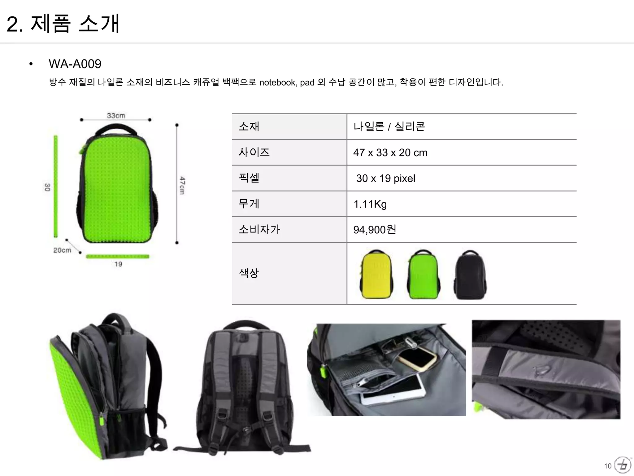 2. 제품 소개
 •   WA-A009
     방수 재질의 나일론 소재의 비즈니스 캐쥬얼 백팩으로 notebook, pad 외 수납 공간이 많고, 착용이 편한 디자인입니다.




                                  소재               나일론 / 실리콘

                                  사이즈              47 x 33 x 20 cm

                                  픽셀                30 x 19 pixel

                                  무게               1.11Kg

                                  소비자가             94,900원



                                  색상




                                                                              10
 