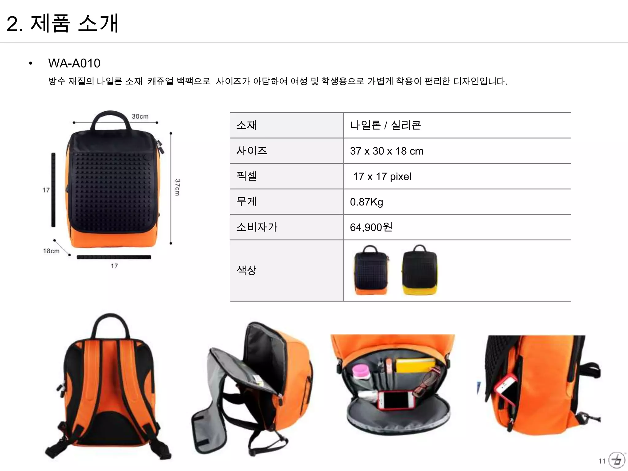 2. 제품 소개
 •   WA-A010
     방수 재질의 나일론 소재 캐쥬얼 백팩으로 사이즈가 아담하여 여성 및 학생용으로 가볍게 착용이 편리한 디자인입니다.




                              소재              나일론 / 실리콘

                              사이즈             37 x 30 x 18 cm

                              픽셀              17 x 17 pixel

                              무게              0.87Kg

                              소비자가            64,900원



                              색상




                                                                       11
 