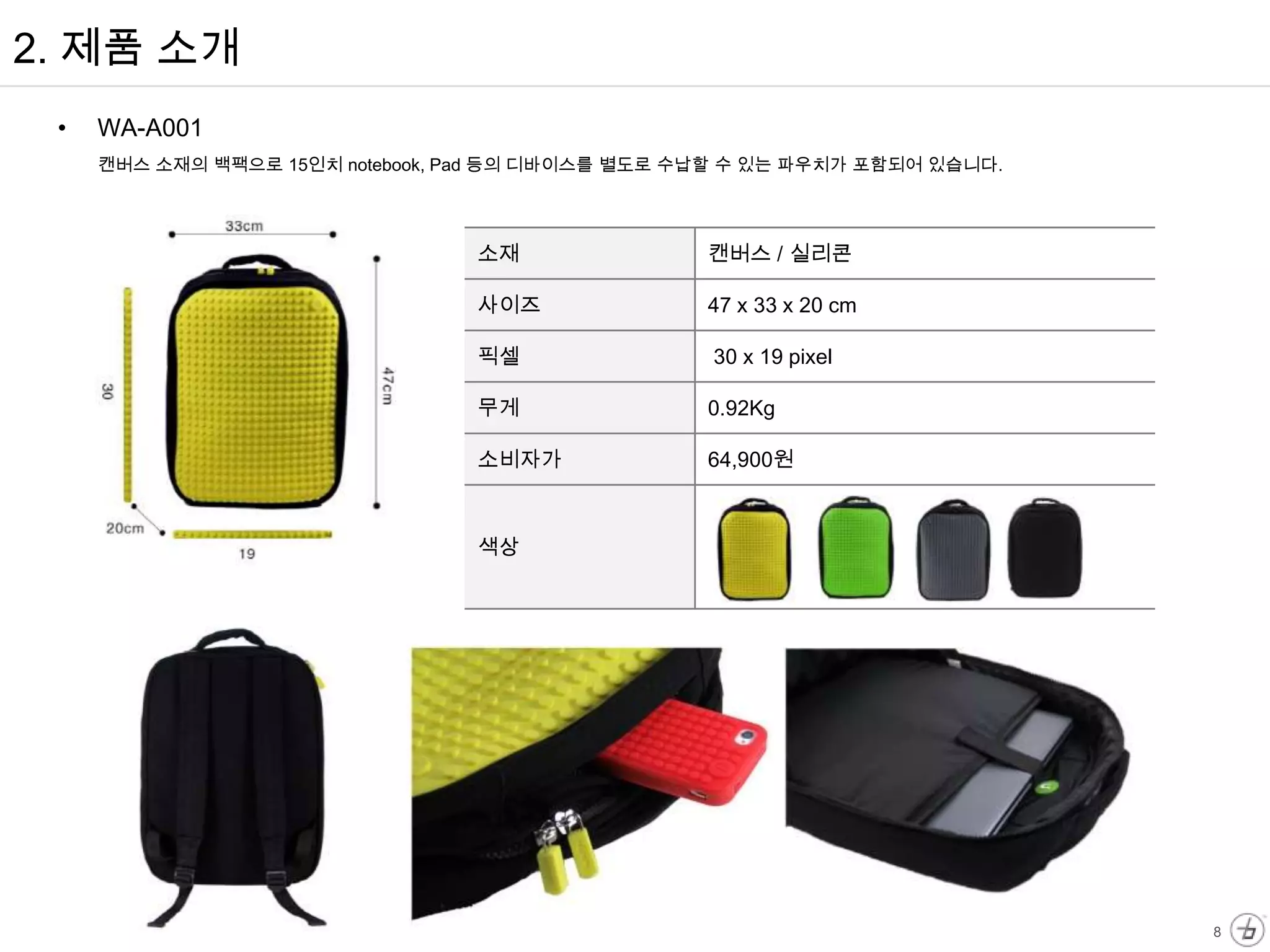 2. 제품 소개
 •   WA-A001
     캔버스 소재의 백팩으로 15인치 notebook, Pad 등의 디바이스를 별도로 수납할 수 있는 파우치가 포함되어 있습니다.




                                 소재                캔버스 / 실리콘

                                 사이즈               47 x 33 x 20 cm

                                 픽셀                30 x 19 pixel

                                 무게                0.92Kg

                                 소비자가              64,900원



                                 색상




                                                                             8
 