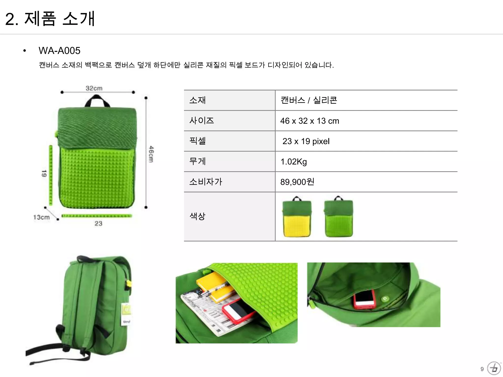2. 제품 소개
 •   WA-A005
     캔버스 소재의 백팩으로 캔버스 덮개 하단에만 실리콘 재질의 픽셀 보드가 디자인되어 있습니다.




                              소재              캔버스 / 실리콘

                              사이즈             46 x 32 x 13 cm

                              픽셀               23 x 19 pixel

                              무게              1.02Kg

                              소비자가            89,900원



                              색상




                                                                9
 