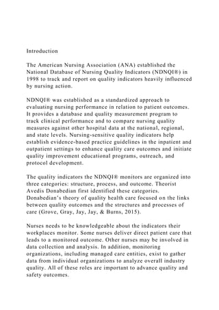 Introduction
The American Nursing Association (ANA) established the
National Database of Nursing Quality Indicators (NDNQI®) in
1998 to track and report on quality indicators heavily influenced
by nursing action.
NDNQI® was established as a standardized approach to
evaluating nursing performance in relation to patient outcomes.
It provides a database and quality measurement program to
track clinical performance and to compare nursing quality
measures against other hospital data at the national, regional,
and state levels. Nursing-sensitive quality indicators help
establish evidence-based practice guidelines in the inpatient and
outpatient settings to enhance quality care outcomes and initiate
quality improvement educational programs, outreach, and
protocol development.
The quality indicators the NDNQI® monitors are organized into
three categories: structure, process, and outcome. Theorist
Avedis Donabedian first identified these categories.
Donabedian’s theory of quality health care focused on the links
between quality outcomes and the structures and processes of
care (Grove, Gray, Jay, Jay, & Burns, 2015).
Nurses needs to be knowledgeable about the indicators their
workplaces monitor. Some nurses deliver direct patient care that
leads to a monitored outcome. Other nurses may be involved in
data collection and analysis. In addition, monitoring
organizations, including managed care entities, exist to gather
data from individual organizations to analyze overall industry
quality. All of these roles are important to advance quality and
safety outcomes.
 