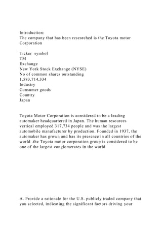 Introduction:
The company that has been researched is the Toyota motor
Corporation
Ticker symbol
TM
Exchange
New York Stock Exchange (NYSE)
No of common shares outstanding
1,583,714,334
Industry
Consumer goods
Country
Japan
Toyota Motor Corporation is considered to be a leading
automaker headquartered in Japan. The human resources
vertical employed 317,734 people and was the largest
automobile manufacturer by production. Founded in 1937, the
automaker has grown and has its presence in all countries of the
world .the Toyota motor corporation group is considered to be
one of the largest conglomerates in the world
A. Provide a rationale for the U.S. publicly traded company that
you selected, indicating the significant factors driving your
 