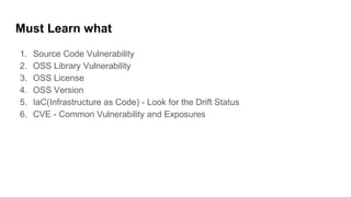Must Learn what
1. Source Code Vulnerability
2. OSS Library Vulnerability
3. OSS License
4. OSS Version
5. IaC(Infrastructure as Code) - Look for the Drift Status
6. CVE - Common Vulnerability and Exposures
 