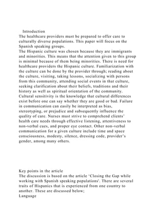 Introduction
The healthcare providers must be prepared to offer care to
culturally diverse populations. This paper will focus on the
Spanish speaking groups.
The Hispanic culture was chosen because they are immigrants
and minorities. This means that the attention given to this group
is minimal because of them being minorities. There is need for
healthcare providers the Hispanic culture. Familiarization with
the culture can be done by the provider through; reading about
the culture, visiting, taking lessons, socializing with persons
from this community, attending social events in that culture,
seeking clarification about their beliefs, traditions and their
history as well as spiritual orientation of the community.
Cultural sensitivity is the knowledge that cultural differences
exist before one can say whether they are good or bad. Failure
in communication can easily be interpreted as bias,
stereotyping, or prejudice and subsequently influence the
quality of care. Nurses must strive to comprehend clients’
health care needs through effective listening, attentiveness to
non-verbal cues, and proper eye contact. Other non-verbal
communication for a given culture include time and space
consciousness, modesty, silence, dressing code, provider’s
gender, among many others.
Key points in the article
The discussion is based on the article ‘Closing the Gap while
working with Spanish speaking populations'. There are several
traits of Hispanics that is experienced from one country to
another. These are discussed below;
Language
 