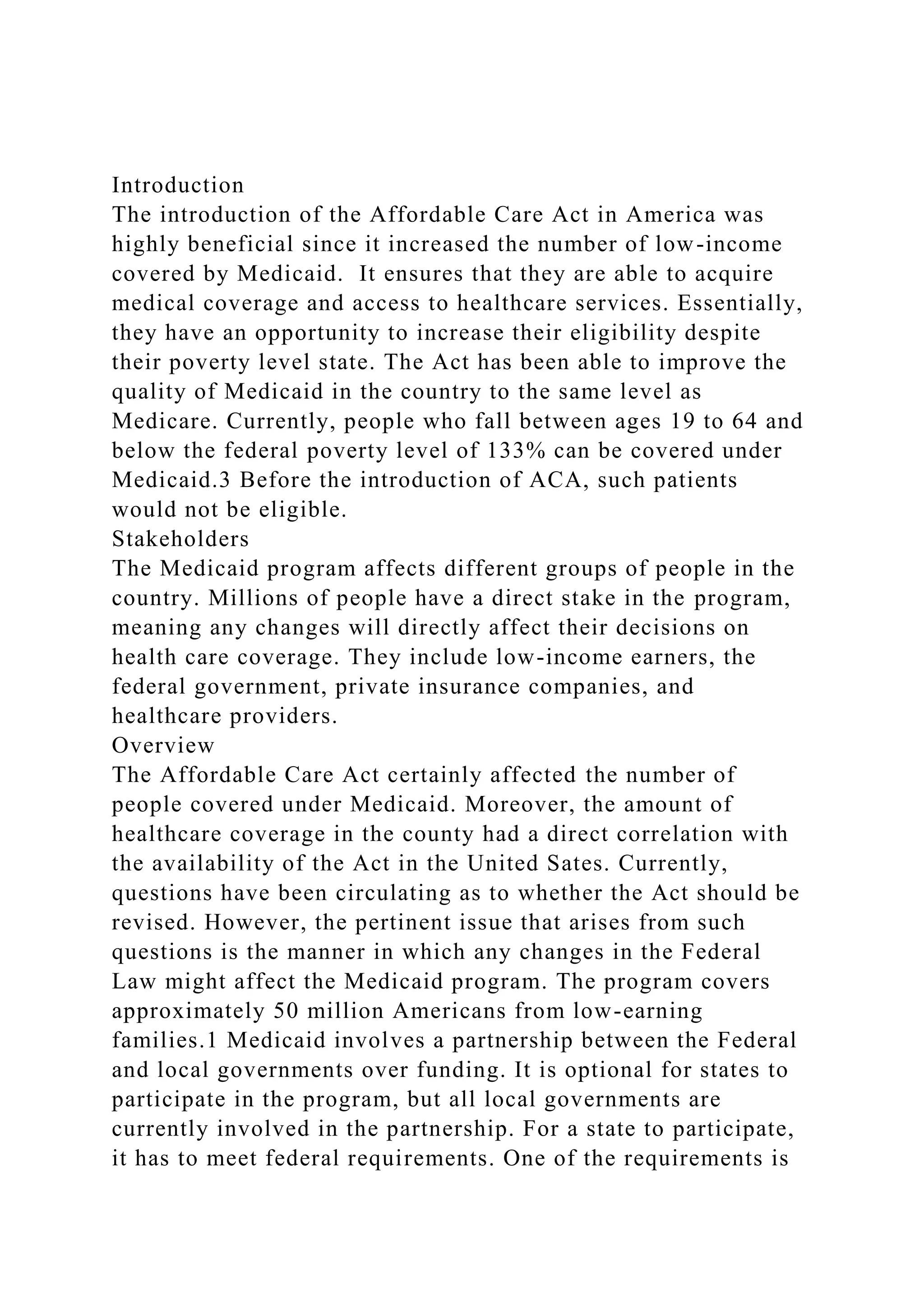 Introduction
The introduction of the Affordable Care Act in America was
highly beneficial since it increased the number of low-income
covered by Medicaid. It ensures that they are able to acquire
medical coverage and access to healthcare services. Essentially,
they have an opportunity to increase their eligibility despite
their poverty level state. The Act has been able to improve the
quality of Medicaid in the country to the same level as
Medicare. Currently, people who fall between ages 19 to 64 and
below the federal poverty level of 133% can be covered under
Medicaid.3 Before the introduction of ACA, such patients
would not be eligible.
Stakeholders
The Medicaid program affects different groups of people in the
country. Millions of people have a direct stake in the program,
meaning any changes will directly affect their decisions on
health care coverage. They include low-income earners, the
federal government, private insurance companies, and
healthcare providers.
Overview
The Affordable Care Act certainly affected the number of
people covered under Medicaid. Moreover, the amount of
healthcare coverage in the county had a direct correlation with
the availability of the Act in the United Sates. Currently,
questions have been circulating as to whether the Act should be
revised. However, the pertinent issue that arises from such
questions is the manner in which any changes in the Federal
Law might affect the Medicaid program. The program covers
approximately 50 million Americans from low-earning
families.1 Medicaid involves a partnership between the Federal
and local governments over funding. It is optional for states to
participate in the program, but all local governments are
currently involved in the partnership. For a state to participate,
it has to meet federal requirements. One of the requirements is
 