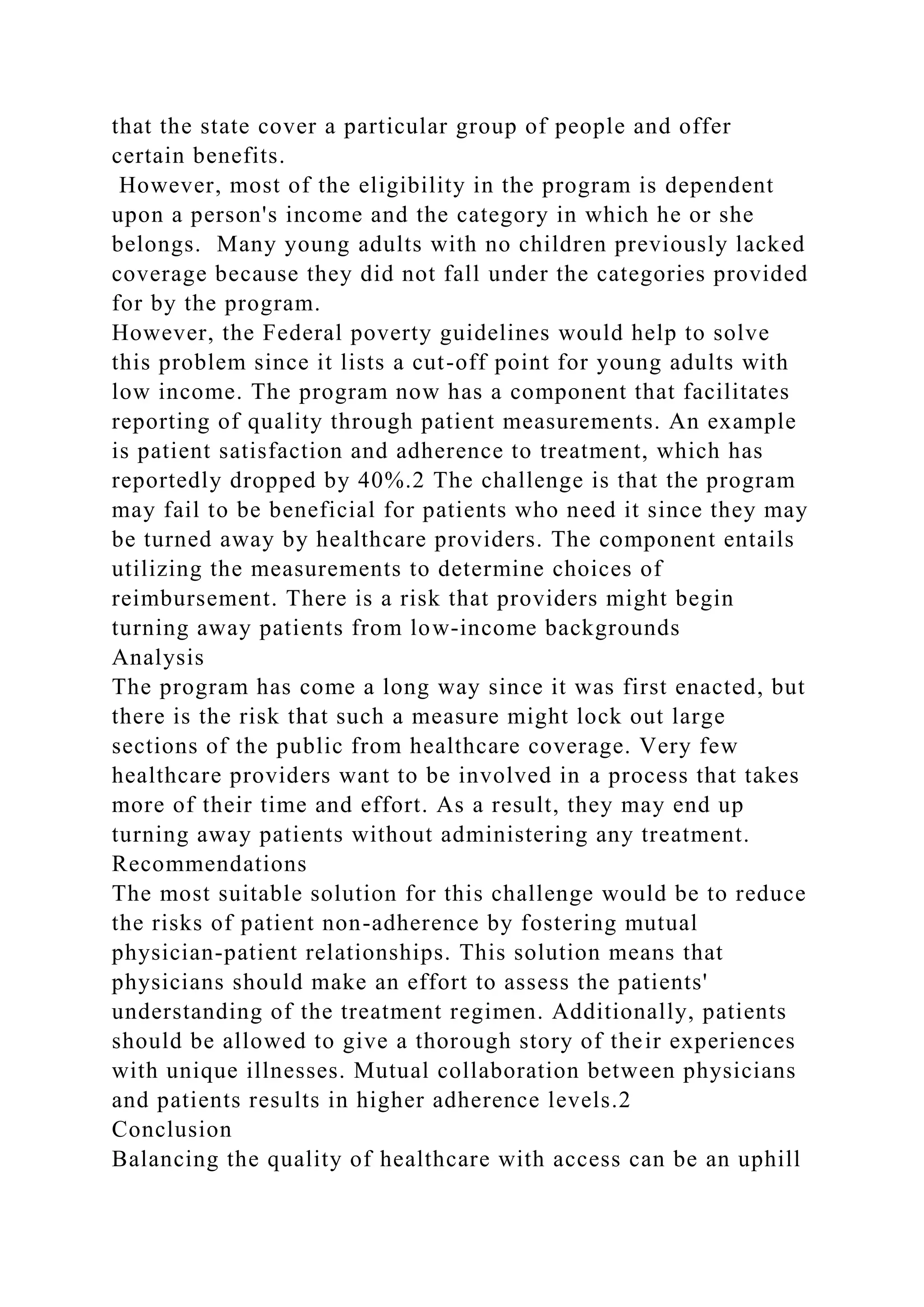 that the state cover a particular group of people and offer
certain benefits.
However, most of the eligibility in the program is dependent
upon a person's income and the category in which he or she
belongs. Many young adults with no children previously lacked
coverage because they did not fall under the categories provided
for by the program.
However, the Federal poverty guidelines would help to solve
this problem since it lists a cut-off point for young adults with
low income. The program now has a component that facilitates
reporting of quality through patient measurements. An example
is patient satisfaction and adherence to treatment, which has
reportedly dropped by 40%.2 The challenge is that the program
may fail to be beneficial for patients who need it since they may
be turned away by healthcare providers. The component entails
utilizing the measurements to determine choices of
reimbursement. There is a risk that providers might begin
turning away patients from low-income backgrounds
Analysis
The program has come a long way since it was first enacted, but
there is the risk that such a measure might lock out large
sections of the public from healthcare coverage. Very few
healthcare providers want to be involved in a process that takes
more of their time and effort. As a result, they may end up
turning away patients without administering any treatment.
Recommendations
The most suitable solution for this challenge would be to reduce
the risks of patient non-adherence by fostering mutual
physician-patient relationships. This solution means that
physicians should make an effort to assess the patients'
understanding of the treatment regimen. Additionally, patients
should be allowed to give a thorough story of their experiences
with unique illnesses. Mutual collaboration between physicians
and patients results in higher adherence levels.2
Conclusion
Balancing the quality of healthcare with access can be an uphill
 