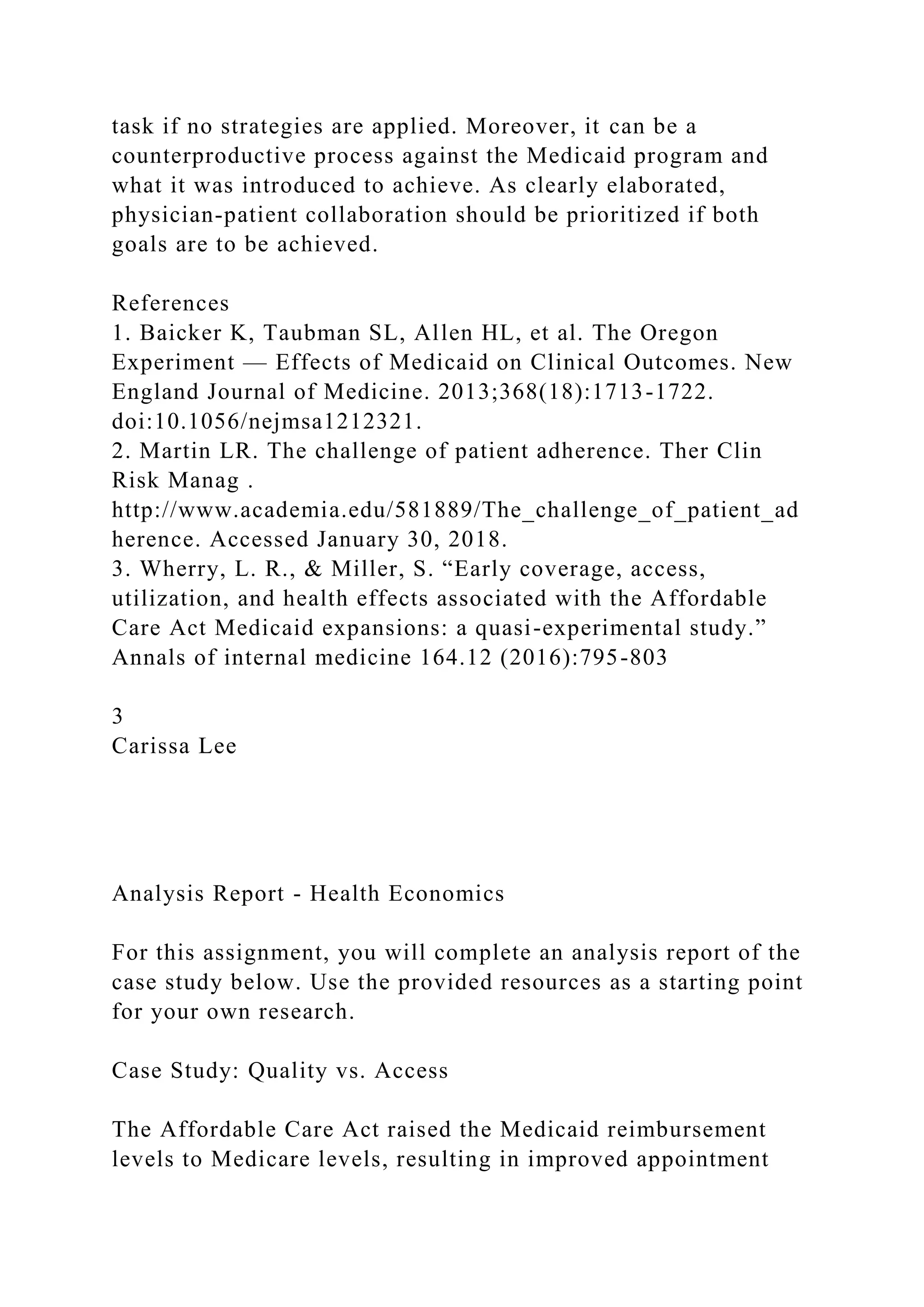 task if no strategies are applied. Moreover, it can be a
counterproductive process against the Medicaid program and
what it was introduced to achieve. As clearly elaborated,
physician-patient collaboration should be prioritized if both
goals are to be achieved.
References
1. Baicker K, Taubman SL, Allen HL, et al. The Oregon
Experiment — Effects of Medicaid on Clinical Outcomes. New
England Journal of Medicine. 2013;368(18):1713-1722.
doi:10.1056/nejmsa1212321.
2. Martin LR. The challenge of patient adherence. Ther Clin
Risk Manag .
http://www.academia.edu/581889/The_challenge_of_patient_ad
herence. Accessed January 30, 2018.
3. Wherry, L. R., & Miller, S. “Early coverage, access,
utilization, and health effects associated with the Affordable
Care Act Medicaid expansions: a quasi-experimental study.”
Annals of internal medicine 164.12 (2016):795-803
3
Carissa Lee
Analysis Report - Health Economics
For this assignment, you will complete an analysis report of the
case study below. Use the provided resources as a starting point
for your own research.
Case Study: Quality vs. Access
The Affordable Care Act raised the Medicaid reimbursement
levels to Medicare levels, resulting in improved appointment
 