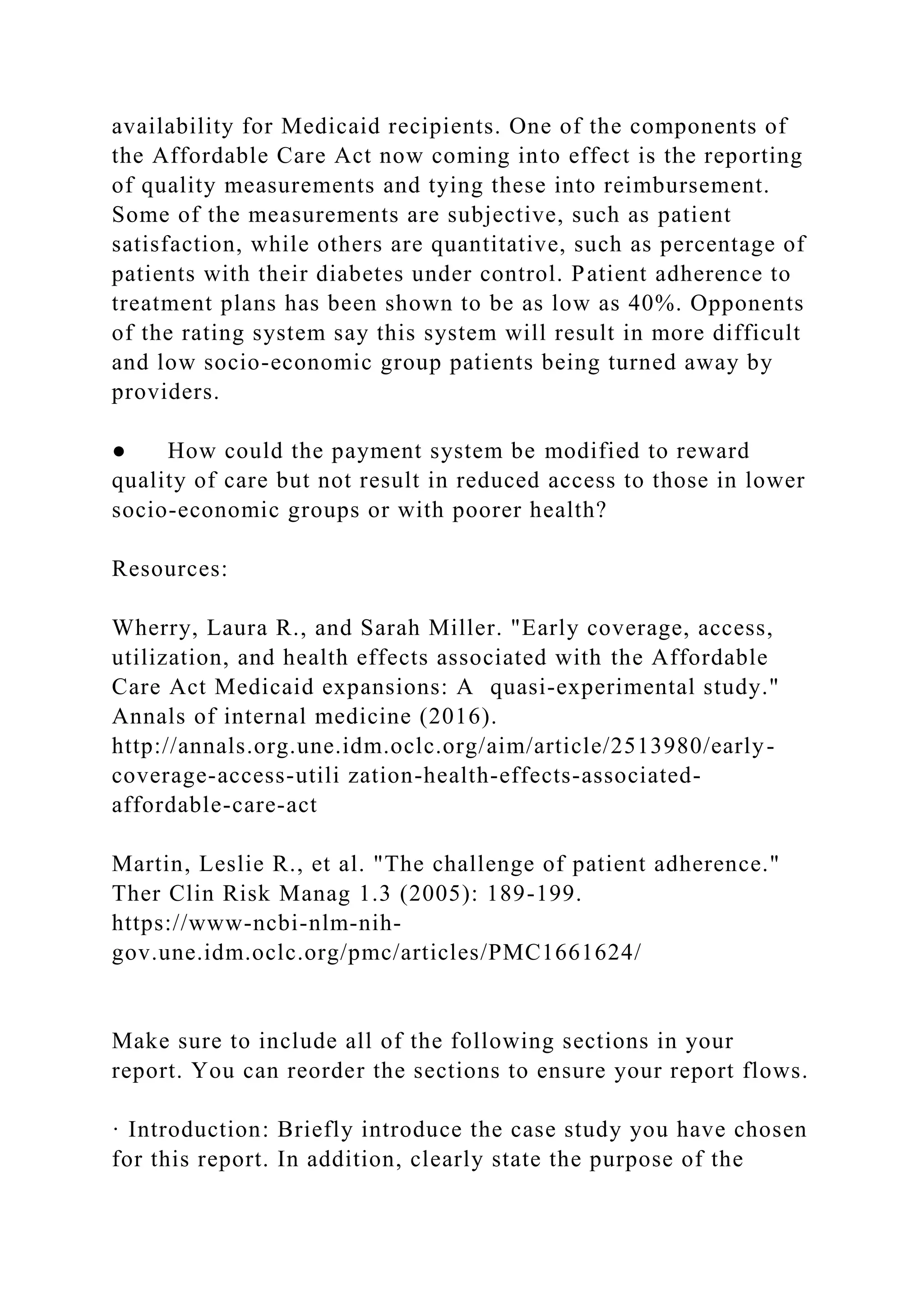 availability for Medicaid recipients. One of the components of
the Affordable Care Act now coming into effect is the reporting
of quality measurements and tying these into reimbursement.
Some of the measurements are subjective, such as patient
satisfaction, while others are quantitative, such as percentage of
patients with their diabetes under control. Patient adherence to
treatment plans has been shown to be as low as 40%. Opponents
of the rating system say this system will result in more difficult
and low socio-economic group patients being turned away by
providers.
● How could the payment system be modified to reward
quality of care but not result in reduced access to those in lower
socio-economic groups or with poorer health?
Resources:
Wherry, Laura R., and Sarah Miller. "Early coverage, access,
utilization, and health effects associated with the Affordable
Care Act Medicaid expansions: A quasi-experimental study."
Annals of internal medicine (2016).
http://annals.org.une.idm.oclc.org/aim/article/2513980/early-
coverage-access-utili zation-health-effects-associated-
affordable-care-act
Martin, Leslie R., et al. "The challenge of patient adherence."
Ther Clin Risk Manag 1.3 (2005): 189-199.
https://www-ncbi-nlm-nih-
gov.une.idm.oclc.org/pmc/articles/PMC1661624/
Make sure to include all of the following sections in your
report. You can reorder the sections to ensure your report flows.
· Introduction: Briefly introduce the case study you have chosen
for this report. In addition, clearly state the purpose of the
 