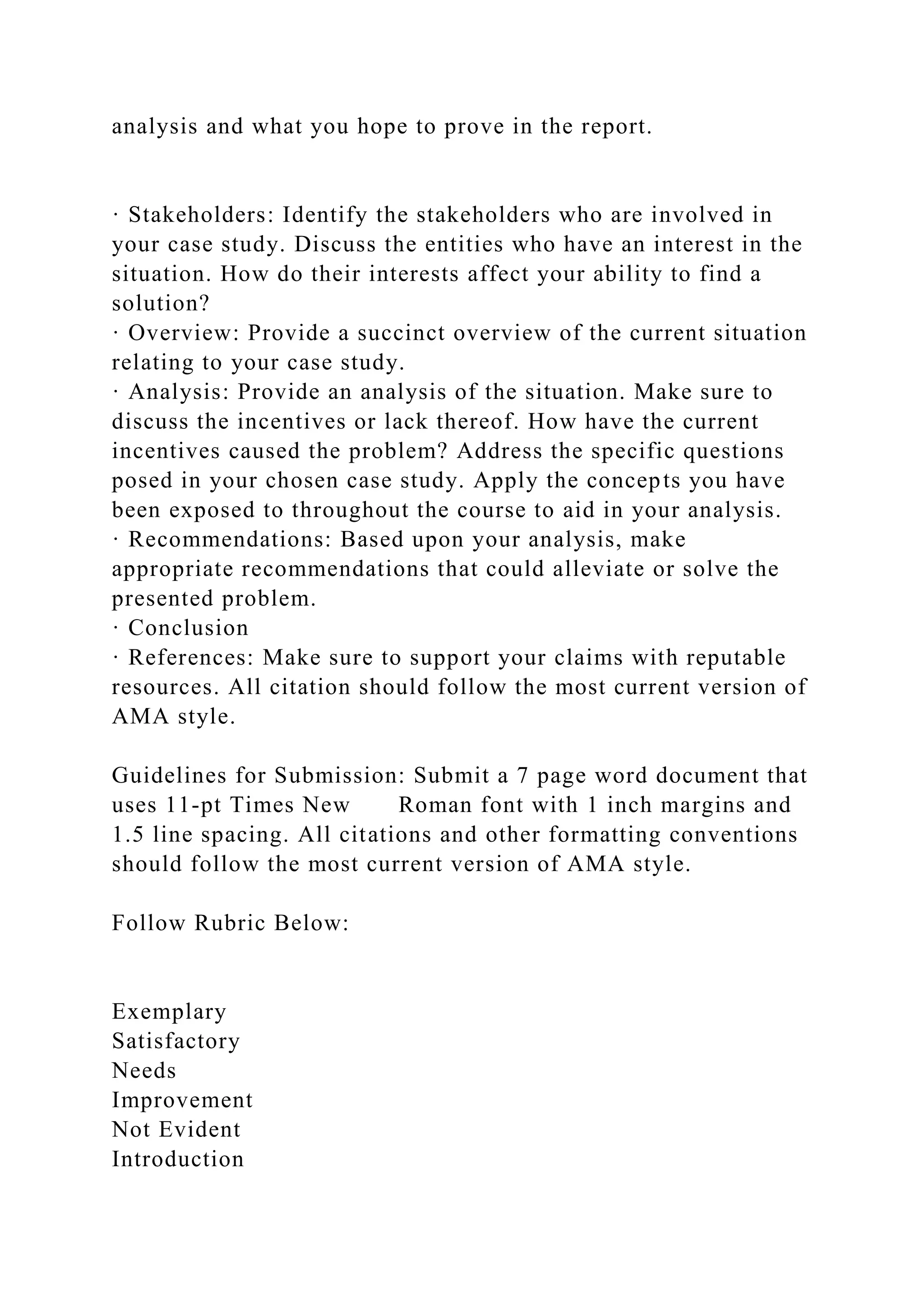 analysis and what you hope to prove in the report.
· Stakeholders: Identify the stakeholders who are involved in
your case study. Discuss the entities who have an interest in the
situation. How do their interests affect your ability to find a
solution?
· Overview: Provide a succinct overview of the current situation
relating to your case study.
· Analysis: Provide an analysis of the situation. Make sure to
discuss the incentives or lack thereof. How have the current
incentives caused the problem? Address the specific questions
posed in your chosen case study. Apply the concepts you have
been exposed to throughout the course to aid in your analysis.
· Recommendations: Based upon your analysis, make
appropriate recommendations that could alleviate or solve the
presented problem.
· Conclusion
· References: Make sure to support your claims with reputable
resources. All citation should follow the most current version of
AMA style.
Guidelines for Submission: Submit a 7 page word document that
uses 11-pt Times New Roman font with 1 inch margins and
1.5 line spacing. All citations and other formatting conventions
should follow the most current version of AMA style.
Follow Rubric Below:
Exemplary
Satisfactory
Needs
Improvement
Not Evident
Introduction
 