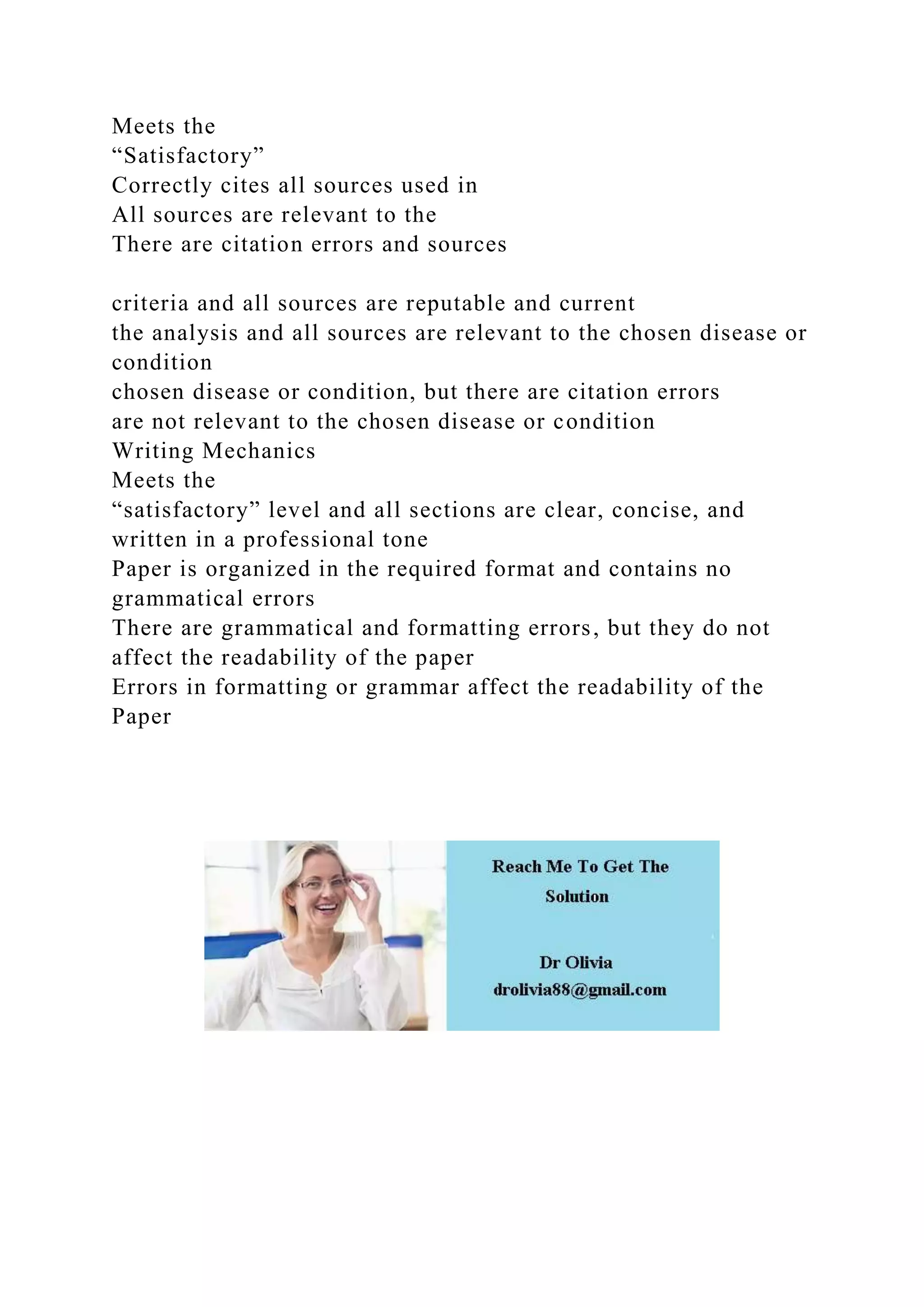 Meets the
“Satisfactory”
Correctly cites all sources used in
All sources are relevant to the
There are citation errors and sources
criteria and all sources are reputable and current
the analysis and all sources are relevant to the chosen disease or
condition
chosen disease or condition, but there are citation errors
are not relevant to the chosen disease or condition
Writing Mechanics
Meets the
“satisfactory” level and all sections are clear, concise, and
written in a professional tone
Paper is organized in the required format and contains no
grammatical errors
There are grammatical and formatting errors, but they do not
affect the readability of the paper
Errors in formatting or grammar affect the readability of the
Paper
 