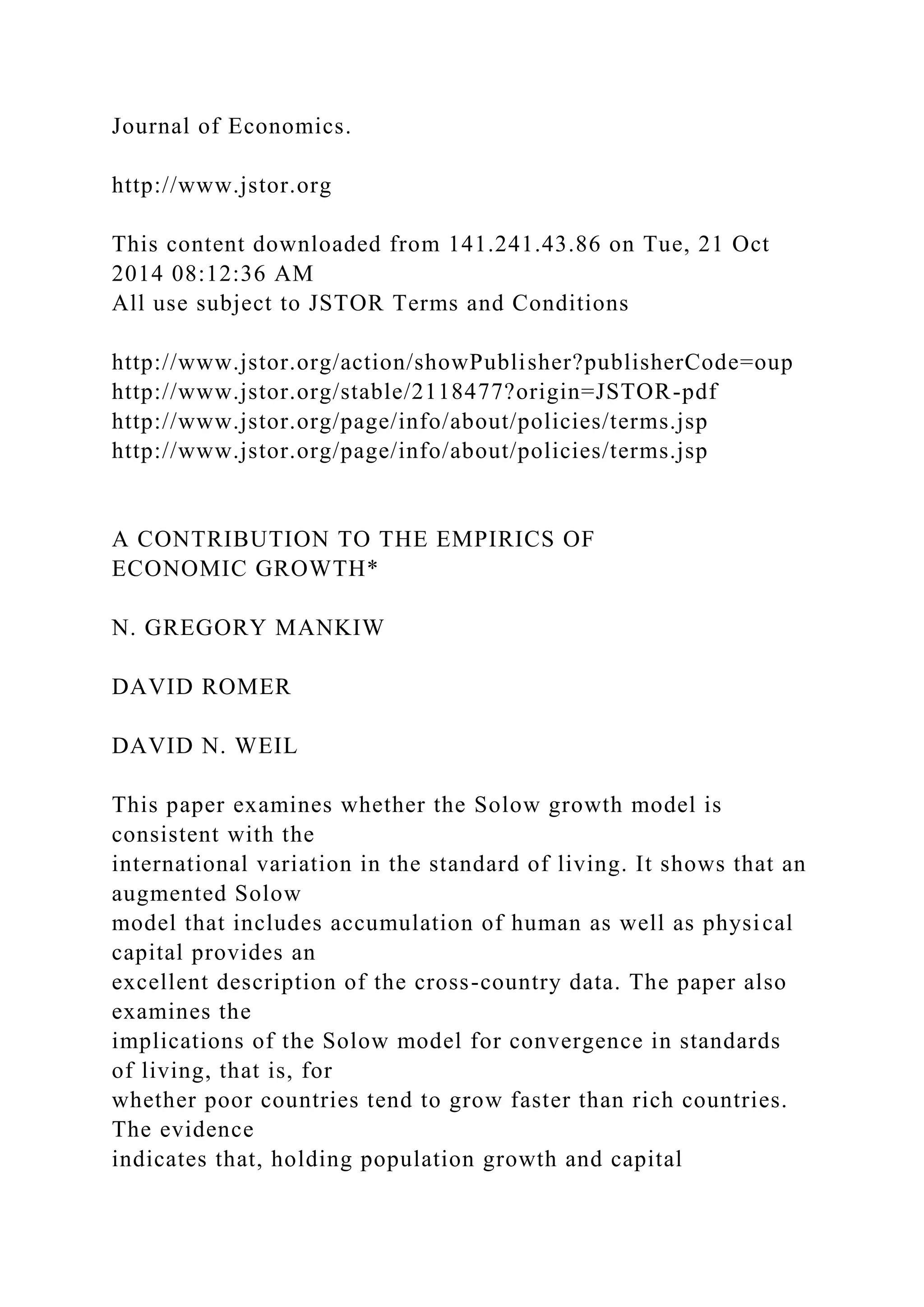 Journal of Economics.
http://www.jstor.org
This content downloaded from 141.241.43.86 on Tue, 21 Oct
2014 08:12:36 AM
All use subject to JSTOR Terms and Conditions
http://www.jstor.org/action/showPublisher?publisherCode=oup
http://www.jstor.org/stable/2118477?origin=JSTOR-pdf
http://www.jstor.org/page/info/about/policies/terms.jsp
http://www.jstor.org/page/info/about/policies/terms.jsp
A CONTRIBUTION TO THE EMPIRICS OF
ECONOMIC GROWTH*
N. GREGORY MANKIW
DAVID ROMER
DAVID N. WEIL
This paper examines whether the Solow growth model is
consistent with the
international variation in the standard of living. It shows that an
augmented Solow
model that includes accumulation of human as well as physical
capital provides an
excellent description of the cross-country data. The paper also
examines the
implications of the Solow model for convergence in standards
of living, that is, for
whether poor countries tend to grow faster than rich countries.
The evidence
indicates that, holding population growth and capital
 