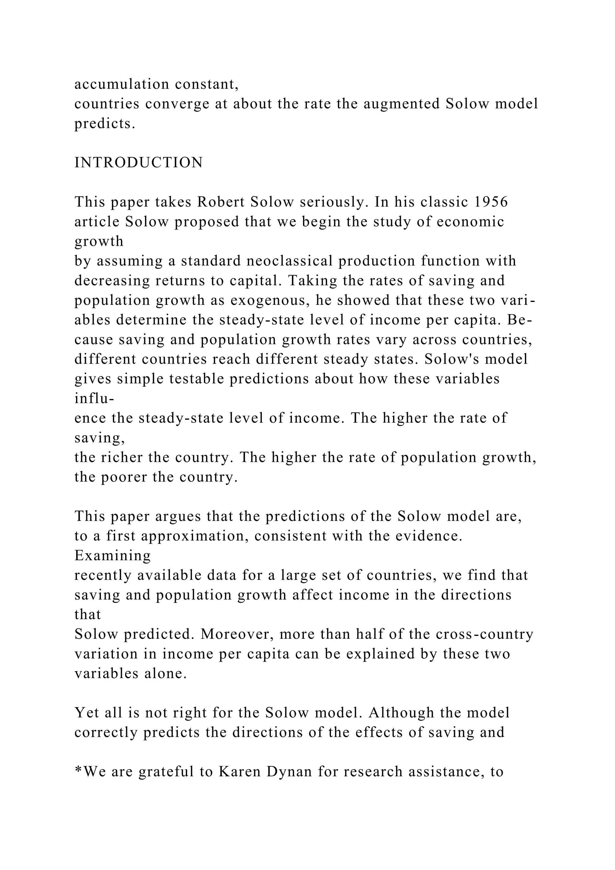 accumulation constant,
countries converge at about the rate the augmented Solow model
predicts.
INTRODUCTION
This paper takes Robert Solow seriously. In his classic 1956
article Solow proposed that we begin the study of economic
growth
by assuming a standard neoclassical production function with
decreasing returns to capital. Taking the rates of saving and
population growth as exogenous, he showed that these two vari-
ables determine the steady-state level of income per capita. Be-
cause saving and population growth rates vary across countries,
different countries reach different steady states. Solow's model
gives simple testable predictions about how these variables
influ-
ence the steady-state level of income. The higher the rate of
saving,
the richer the country. The higher the rate of population growth,
the poorer the country.
This paper argues that the predictions of the Solow model are,
to a first approximation, consistent with the evidence.
Examining
recently available data for a large set of countries, we find that
saving and population growth affect income in the directions
that
Solow predicted. Moreover, more than half of the cross-country
variation in income per capita can be explained by these two
variables alone.
Yet all is not right for the Solow model. Although the model
correctly predicts the directions of the effects of saving and
*We are grateful to Karen Dynan for research assistance, to
 
