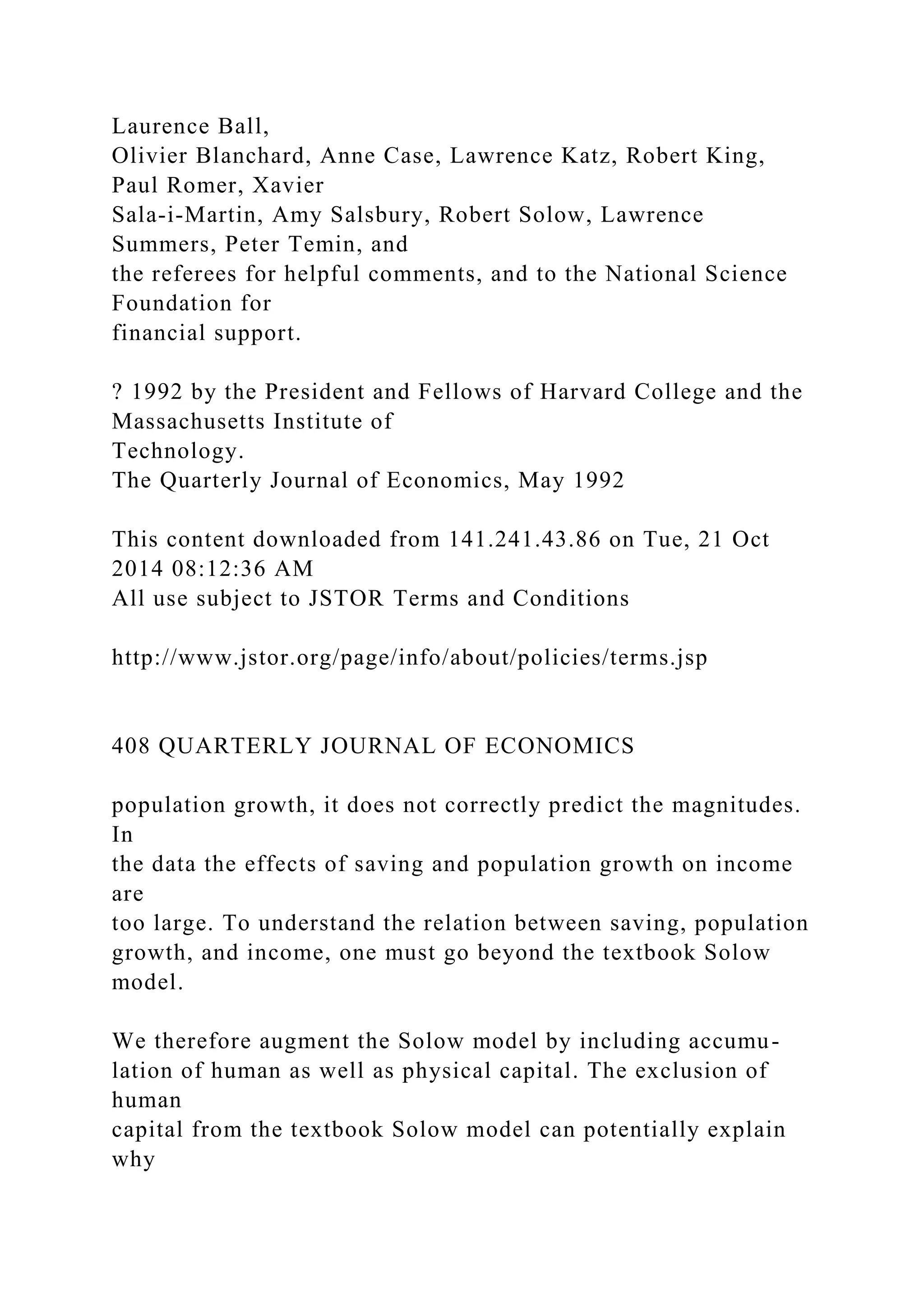 Laurence Ball,
Olivier Blanchard, Anne Case, Lawrence Katz, Robert King,
Paul Romer, Xavier
Sala-i-Martin, Amy Salsbury, Robert Solow, Lawrence
Summers, Peter Temin, and
the referees for helpful comments, and to the National Science
Foundation for
financial support.
? 1992 by the President and Fellows of Harvard College and the
Massachusetts Institute of
Technology.
The Quarterly Journal of Economics, May 1992
This content downloaded from 141.241.43.86 on Tue, 21 Oct
2014 08:12:36 AM
All use subject to JSTOR Terms and Conditions
http://www.jstor.org/page/info/about/policies/terms.jsp
408 QUARTERLY JOURNAL OF ECONOMICS
population growth, it does not correctly predict the magnitudes.
In
the data the effects of saving and population growth on income
are
too large. To understand the relation between saving, population
growth, and income, one must go beyond the textbook Solow
model.
We therefore augment the Solow model by including accumu-
lation of human as well as physical capital. The exclusion of
human
capital from the textbook Solow model can potentially explain
why
 