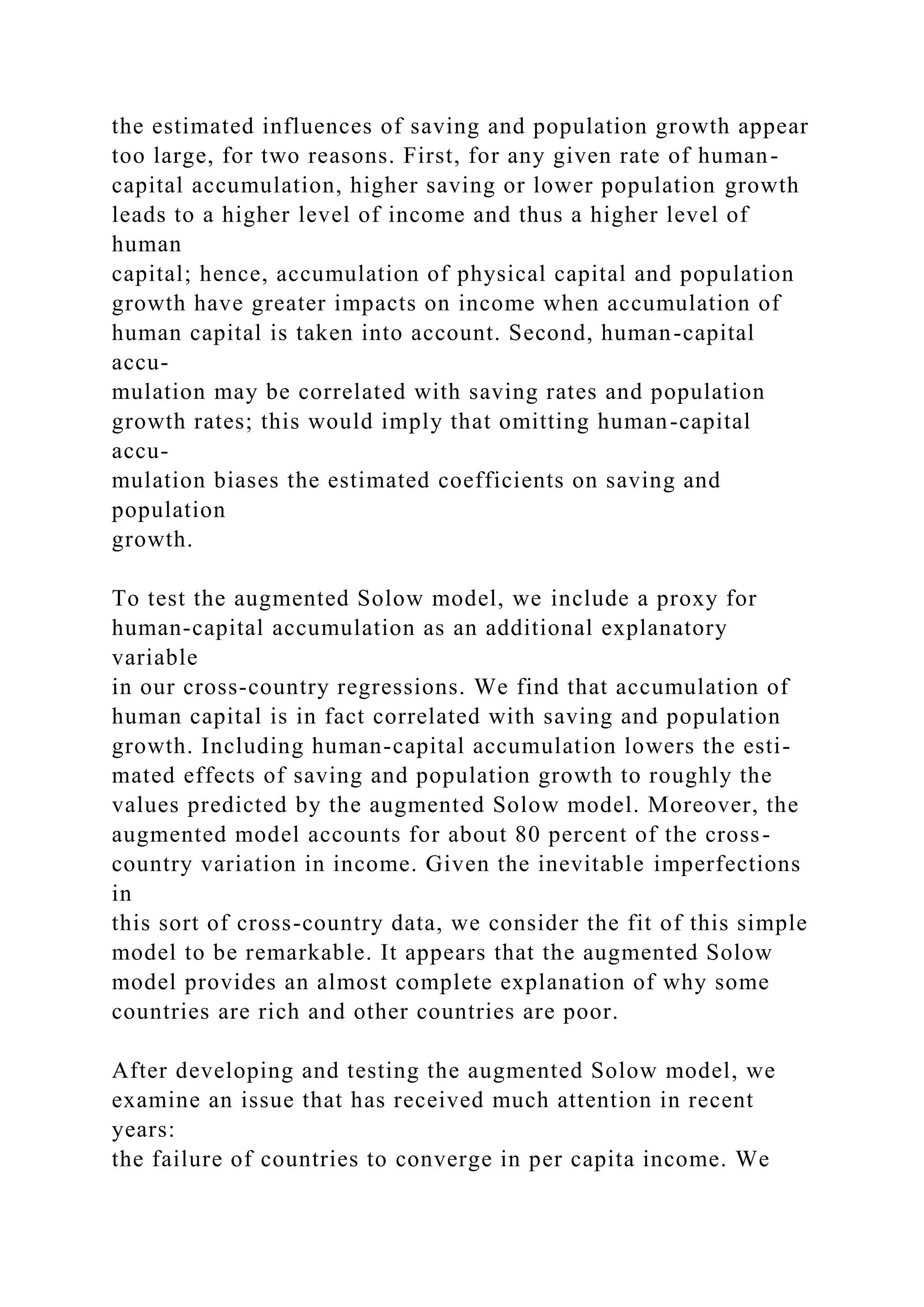 the estimated influences of saving and population growth appear
too large, for two reasons. First, for any given rate of human-
capital accumulation, higher saving or lower population growth
leads to a higher level of income and thus a higher level of
human
capital; hence, accumulation of physical capital and population
growth have greater impacts on income when accumulation of
human capital is taken into account. Second, human-capital
accu-
mulation may be correlated with saving rates and population
growth rates; this would imply that omitting human-capital
accu-
mulation biases the estimated coefficients on saving and
population
growth.
To test the augmented Solow model, we include a proxy for
human-capital accumulation as an additional explanatory
variable
in our cross-country regressions. We find that accumulation of
human capital is in fact correlated with saving and population
growth. Including human-capital accumulation lowers the esti-
mated effects of saving and population growth to roughly the
values predicted by the augmented Solow model. Moreover, the
augmented model accounts for about 80 percent of the cross-
country variation in income. Given the inevitable imperfections
in
this sort of cross-country data, we consider the fit of this simple
model to be remarkable. It appears that the augmented Solow
model provides an almost complete explanation of why some
countries are rich and other countries are poor.
After developing and testing the augmented Solow model, we
examine an issue that has received much attention in recent
years:
the failure of countries to converge in per capita income. We
 