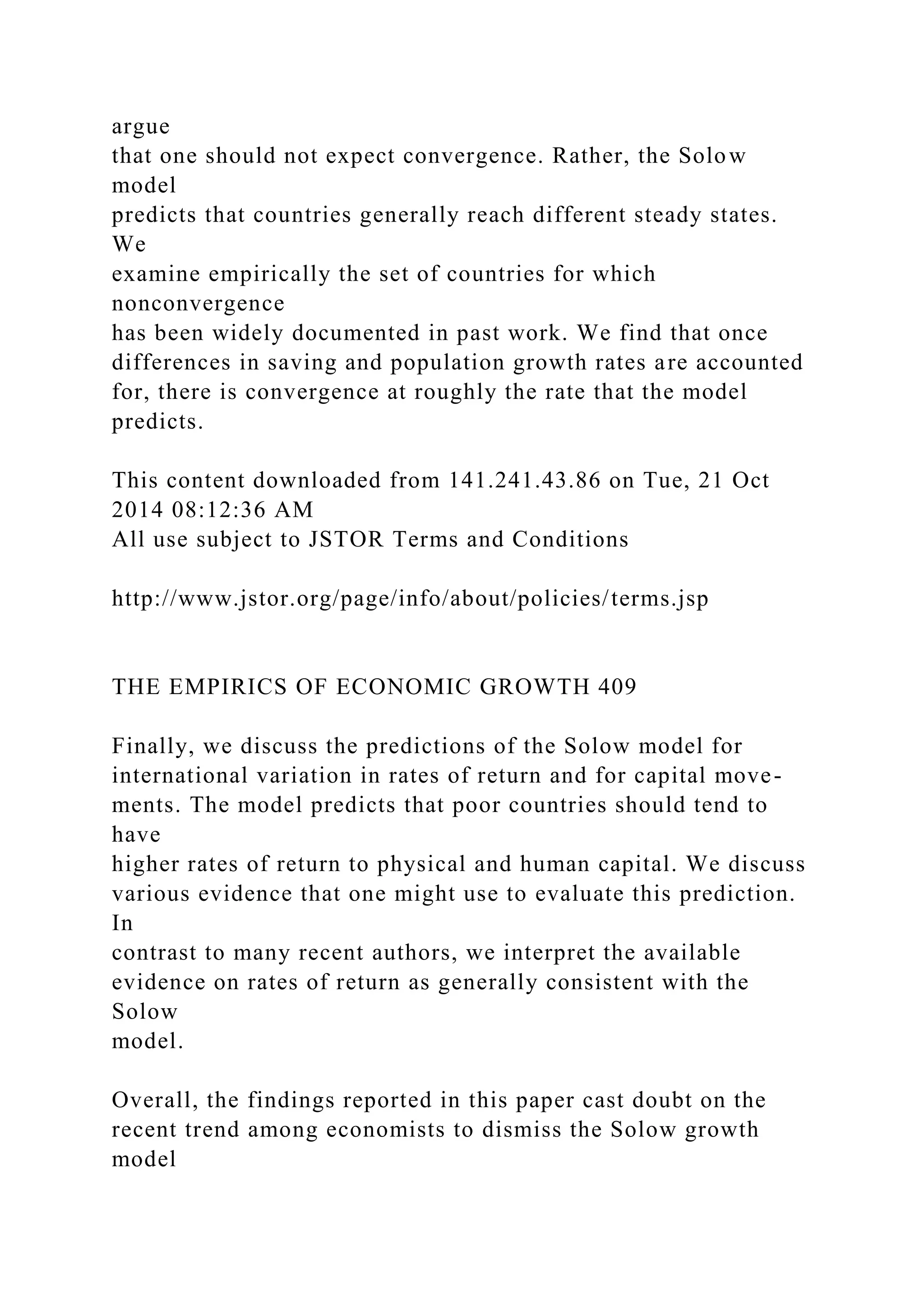 argue
that one should not expect convergence. Rather, the Solow
model
predicts that countries generally reach different steady states.
We
examine empirically the set of countries for which
nonconvergence
has been widely documented in past work. We find that once
differences in saving and population growth rates are accounted
for, there is convergence at roughly the rate that the model
predicts.
This content downloaded from 141.241.43.86 on Tue, 21 Oct
2014 08:12:36 AM
All use subject to JSTOR Terms and Conditions
http://www.jstor.org/page/info/about/policies/terms.jsp
THE EMPIRICS OF ECONOMIC GROWTH 409
Finally, we discuss the predictions of the Solow model for
international variation in rates of return and for capital move-
ments. The model predicts that poor countries should tend to
have
higher rates of return to physical and human capital. We discuss
various evidence that one might use to evaluate this prediction.
In
contrast to many recent authors, we interpret the available
evidence on rates of return as generally consistent with the
Solow
model.
Overall, the findings reported in this paper cast doubt on the
recent trend among economists to dismiss the Solow growth
model
 
