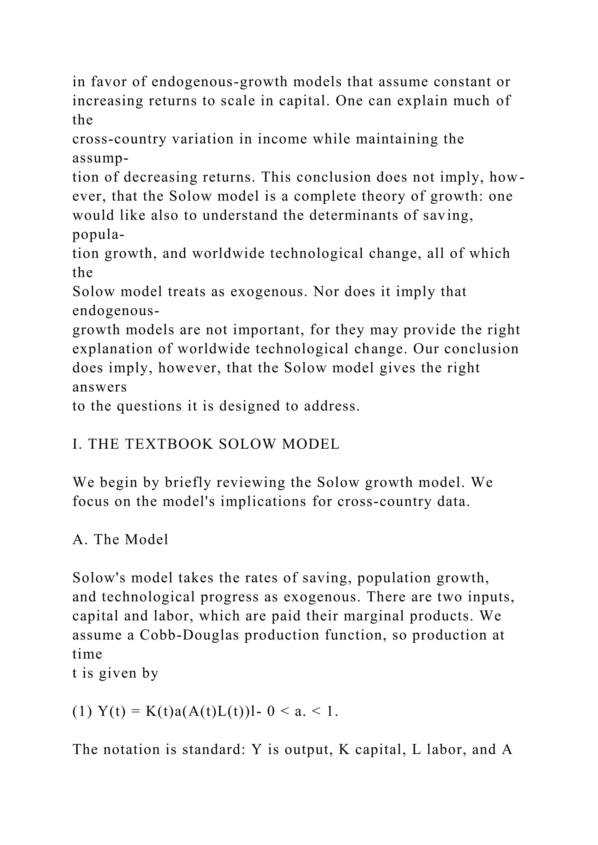 in favor of endogenous-growth models that assume constant or
increasing returns to scale in capital. One can explain much of
the
cross-country variation in income while maintaining the
assump-
tion of decreasing returns. This conclusion does not imply, how-
ever, that the Solow model is a complete theory of growth: one
would like also to understand the determinants of saving,
popula-
tion growth, and worldwide technological change, all of which
the
Solow model treats as exogenous. Nor does it imply that
endogenous-
growth models are not important, for they may provide the right
explanation of worldwide technological change. Our conclusion
does imply, however, that the Solow model gives the right
answers
to the questions it is designed to address.
I. THE TEXTBOOK SOLOW MODEL
We begin by briefly reviewing the Solow growth model. We
focus on the model's implications for cross-country data.
A. The Model
Solow's model takes the rates of saving, population growth,
and technological progress as exogenous. There are two inputs,
capital and labor, which are paid their marginal products. We
assume a Cobb-Douglas production function, so production at
time
t is given by
(1) Y(t) = K(t)a(A(t)L(t))l- 0 < a. < 1.
The notation is standard: Y is output, K capital, L labor, and A
 