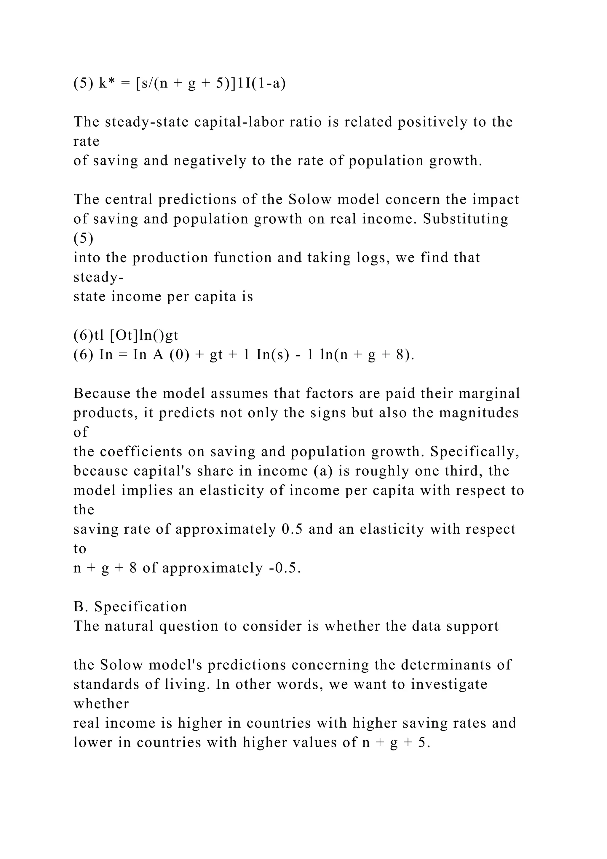 (5) k* = [s/(n + g + 5)]1I(1-a)
The steady-state capital-labor ratio is related positively to the
rate
of saving and negatively to the rate of population growth.
The central predictions of the Solow model concern the impact
of saving and population growth on real income. Substituting
(5)
into the production function and taking logs, we find that
steady-
state income per capita is
(6)tl [Ot]ln()gt
(6) In = In A (0) + gt + 1 In(s) - 1 ln(n + g + 8).
Because the model assumes that factors are paid their marginal
products, it predicts not only the signs but also the magnitudes
of
the coefficients on saving and population growth. Specifically,
because capital's share in income (a) is roughly one third, the
model implies an elasticity of income per capita with respect to
the
saving rate of approximately 0.5 and an elasticity with respect
to
n + g + 8 of approximately -0.5.
B. Specification
The natural question to consider is whether the data support
the Solow model's predictions concerning the determinants of
standards of living. In other words, we want to investigate
whether
real income is higher in countries with higher saving rates and
lower in countries with higher values of n + g + 5.
 
